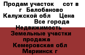 Продам участок 12 сот в г. Балобаново Калужской обл. › Цена ­ 850 000 - Все города Недвижимость » Земельные участки продажа   . Кемеровская обл.,Мариинск г.